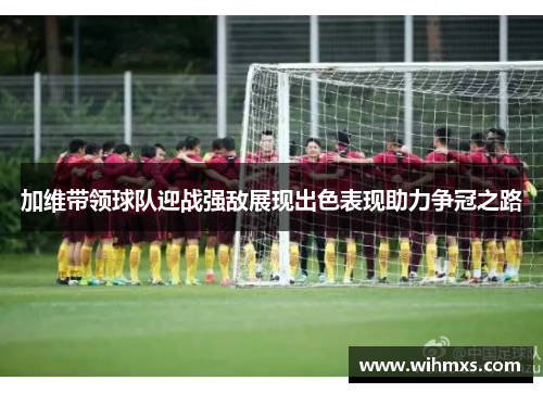 加维带领球队迎战强敌展现出色表现助力争冠之路