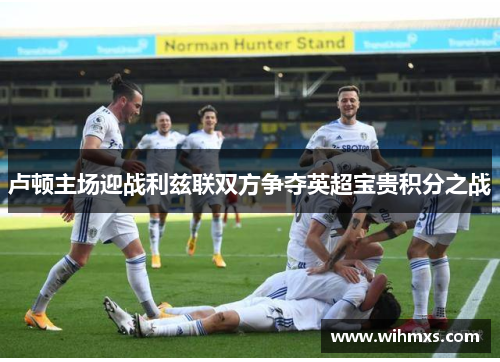 卢顿主场迎战利兹联双方争夺英超宝贵积分之战