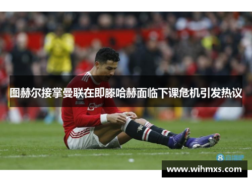 图赫尔接掌曼联在即滕哈赫面临下课危机引发热议