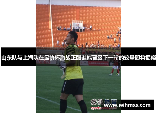 山东队与上海队在足协杯激战正酣谁能晋级下一轮的较量即将揭晓