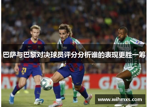 巴萨与巴黎对决球员评分分析谁的表现更胜一筹